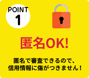 POINT①　匿名OK！　匿名で審査できるので、信用情報に傷がつきません！